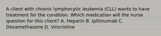 A client with chronic lymphocytic leukemia (CLL) wants to have treatment for the condition. Which medication will the nurse question for this client? A. Heparin B. Ipilimumab C. Dexamethasone D. Vincristine