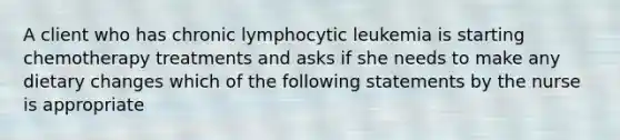 A client who has chronic lymphocytic leukemia is starting chemotherapy treatments and asks if she needs to make any dietary changes which of the following statements by the nurse is appropriate