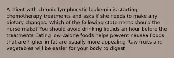 A client with chronic lymphocytic leukemia is starting chemotherapy treatments and asks if she needs to make any dietary changes. Which of the following statements should the nurse make? You should avoid drinking liquids an hour before the treatments Eating low-calorie foods helps prevent nausea Foods that are higher in fat are usually more appealing Raw fruits and vegetables will be easier for your body to digest