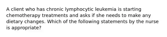 A client who has chronic lymphocytic leukemia is starting chemotherapy treatments and asks if she needs to make any dietary changes. Which of the following statements by the nurse is appropriate?