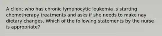 A client who has chronic lymphocytic leukemia is starting chemotherapy treatments and asks if she needs to make nay dietary changes. Which of the following statements by the nurse is appropriate?