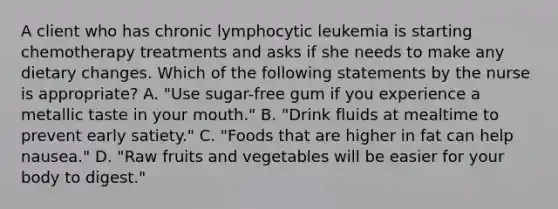 A client who has chronic lymphocytic leukemia is starting chemotherapy treatments and asks if she needs to make any dietary changes. Which of the following statements by the nurse is appropriate? A. "Use sugar-free gum if you experience a metallic taste in your mouth." B. "Drink fluids at mealtime to prevent early satiety." C. "Foods that are higher in fat can help nausea." D. "Raw fruits and vegetables will be easier for your body to digest."