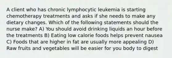 A client who has chronic lymphocytic leukemia is starting chemotherapy treatments and asks if she needs to make any dietary changes. Which of the following statements should the nurse make? A) You should avoid drinking liquids an hour before the treatments B) Eating low calorie foods helps prevent nausea C) Foods that are higher in fat are usually more appealing D) Raw fruits and vegetables will be easier for you body to digest