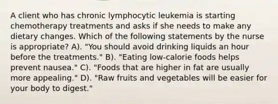 A client who has chronic lymphocytic leukemia is starting chemotherapy treatments and asks if she needs to make any dietary changes. Which of the following statements by the nurse is appropriate? A). "You should avoid drinking liquids an hour before the treatments." B). "Eating low-calorie foods helps prevent nausea." C). "Foods that are higher in fat are usually more appealing." D). "Raw fruits and vegetables will be easier for your body to digest."