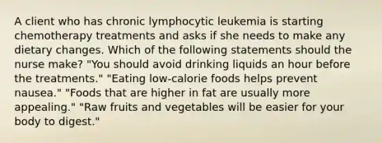 A client who has chronic lymphocytic leukemia is starting chemotherapy treatments and asks if she needs to make any dietary changes. Which of the following statements should the nurse make? "You should avoid drinking liquids an hour before the treatments." "Eating low-calorie foods helps prevent nausea." "Foods that are higher in fat are usually more appealing." "Raw fruits and vegetables will be easier for your body to digest."