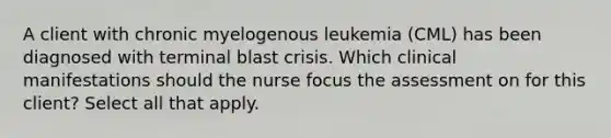 A client with chronic myelogenous leukemia (CML) has been diagnosed with terminal blast crisis. Which clinical manifestations should the nurse focus the assessment on for this client? Select all that apply.