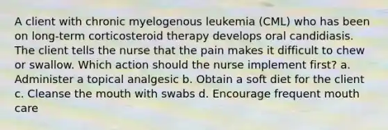 A client with chronic myelogenous leukemia (CML) who has been on long-term corticosteroid therapy develops oral candidiasis. The client tells the nurse that the pain makes it difficult to chew or swallow. Which action should the nurse implement first? a. Administer a topical analgesic b. Obtain a soft diet for the client c. Cleanse the mouth with swabs d. Encourage frequent mouth care