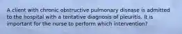 A client with chronic obstructive pulmonary disease is admitted to the hospital with a tentative diagnosis of pleuritis. It is important for the nurse to perform which intervention?