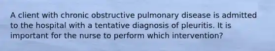 A client with chronic obstructive pulmonary disease is admitted to the hospital with a tentative diagnosis of pleuritis. It is important for the nurse to perform which intervention?