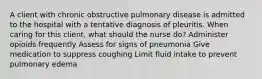 A client with chronic obstructive pulmonary disease is admitted to the hospital with a tentative diagnosis of pleuritis. When caring for this client, what should the nurse do? Administer opioids frequently Assess for signs of pneumonia Give medication to suppress coughing Limit fluid intake to prevent pulmonary edema