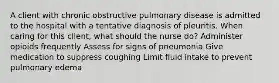 A client with chronic obstructive pulmonary disease is admitted to the hospital with a tentative diagnosis of pleuritis. When caring for this client, what should the nurse do? Administer opioids frequently Assess for signs of pneumonia Give medication to suppress coughing Limit fluid intake to prevent pulmonary edema