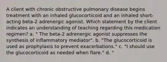 A client with chronic obstructive pulmonary disease begins treatment with an inhaled glucocorticoid and an inhaled short-acting beta-2 adrenergic agonist. Which statement by the client indicates an understanding of teaching regarding this medication regimen? a. " The beta-2 adrenergic agonist suppresses the synthesis of inflammatory mediator". b. "The glucocorticoid is used as prophylaxis to prevent exacerbations." c. "I should use the glucocorticoid as needed when flare." d. "