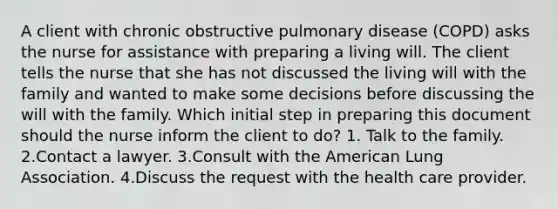 A client with chronic obstructive pulmonary disease (COPD) asks the nurse for assistance with preparing a living will. The client tells the nurse that she has not discussed the living will with the family and wanted to make some decisions before discussing the will with the family. Which initial step in preparing this document should the nurse inform the client to do? 1. Talk to the family. 2.Contact a lawyer. 3.Consult with the American Lung Association. 4.Discuss the request with the health care provider.