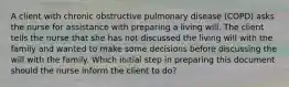 A client with chronic obstructive pulmonary disease (COPD) asks the nurse for assistance with preparing a living will. The client tells the nurse that she has not discussed the living will with the family and wanted to make some decisions before discussing the will with the family. Which initial step in preparing this document should the nurse inform the client to do?