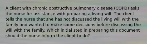 A client with chronic obstructive pulmonary disease (COPD) asks the nurse for assistance with preparing a living will. The client tells the nurse that she has not discussed the living will with the family and wanted to make some decisions before discussing the will with the family. Which initial step in preparing this document should the nurse inform the client to do?