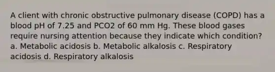 A client with chronic obstructive pulmonary disease (COPD) has a blood pH of 7.25 and PCO2 of 60 mm Hg. These blood gases require nursing attention because they indicate which condition? a. Metabolic acidosis b. Metabolic alkalosis c. Respiratory acidosis d. Respiratory alkalosis