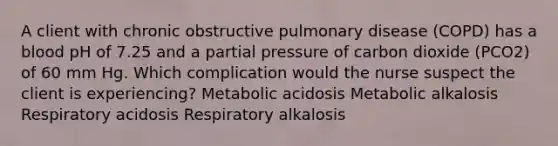 A client with chronic obstructive pulmonary disease (COPD) has a blood pH of 7.25 and a partial pressure of carbon dioxide (PCO2) of 60 mm Hg. Which complication would the nurse suspect the client is experiencing? Metabolic acidosis Metabolic alkalosis Respiratory acidosis Respiratory alkalosis