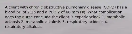 A client with chronic obstructive pulmonary disease (COPD) has a blood pH of 7.25 and a PCO 2 of 60 mm Hg. What complication does the nurse conclude the client is experiencing? 1. metabolic acidosis 2. metabolic alkalosis 3. respiratory acidosis 4. respiratory alkalosis