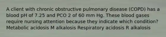 A client with chronic obstructive pulmonary disease (COPD) has a blood pH of 7.25 and PCO 2 of 60 mm Hg. These blood gases require nursing attention because they indicate which condition? Metabolic acidosis M alkalosis Respiratory acidosis R alkalosis