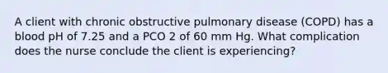 A client with chronic obstructive pulmonary disease (COPD) has a blood pH of 7.25 and a PCO 2 of 60 mm Hg. What complication does the nurse conclude the client is experiencing?