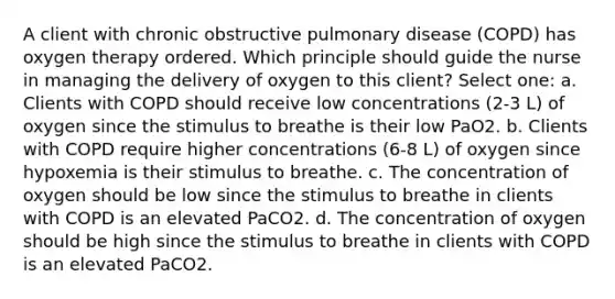 A client with chronic obstructive pulmonary disease (COPD) has oxygen therapy ordered. Which principle should guide the nurse in managing the delivery of oxygen to this client? Select one: a. Clients with COPD should receive low concentrations (2-3 L) of oxygen since the stimulus to breathe is their low PaO2. b. Clients with COPD require higher concentrations (6-8 L) of oxygen since hypoxemia is their stimulus to breathe. c. The concentration of oxygen should be low since the stimulus to breathe in clients with COPD is an elevated PaCO2. d. The concentration of oxygen should be high since the stimulus to breathe in clients with COPD is an elevated PaCO2.