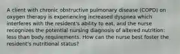 A client with chronic obstructive pulmonary disease (COPD) on oxygen therapy is experiencing increased dyspnea which interferes with the resident's ability to eat, and the nurse recognizes the potential nursing diagnosis of altered nutrition: less than body requirements. How can the nurse best foster the resident's nutritional status?