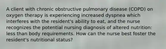 A client with chronic obstructive pulmonary disease (COPD) on oxygen therapy is experiencing increased dyspnea which interferes with the resident's ability to eat, and the nurse recognizes the potential nursing diagnosis of altered nutrition: less than body requirements. How can the nurse best foster the resident's nutritional status?