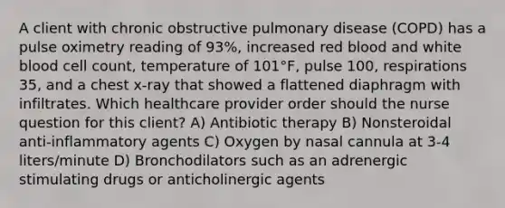 A client with chronic obstructive pulmonary disease (COPD) has a pulse oximetry reading of 93%, increased red blood and white blood cell count, temperature of 101°F, pulse 100, respirations 35, and a chest x-ray that showed a flattened diaphragm with infiltrates. Which healthcare provider order should the nurse question for this client? A) Antibiotic therapy B) Nonsteroidal anti-inflammatory agents C) Oxygen by nasal cannula at 3-4 liters/minute D) Bronchodilators such as an adrenergic stimulating drugs or anticholinergic agents