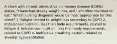 A client with chronic obstructive pulmonary disease (COPD) states, "I have had steady weight loss, and I am often too tired to eat." Which nursing diagnosis would be most appropriate for this client? 1. Fatigue related to weight loss secondary to COPD 2. Imbalanced nutrition: less than body requirements, related to fatigue 3. Imbalanced nutrition: less than body requirements, related to COPD 4. Ineffective breathing pattern, related to alveolar hypoventilation