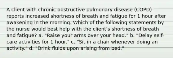 A client with chronic obstructive pulmonary disease (COPD) reports increased shortness of breath and fatigue for 1 hour after awakening in the morning. Which of the following statements by the nurse would best help with the client's shortness of breath and fatigue? a. "Raise your arms over your head." b. "Delay self-care activities for 1 hour." c. "Sit in a chair whenever doing an activity." d. "Drink fluids upon arising from bed."