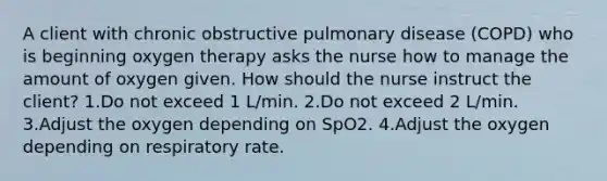 A client with chronic obstructive pulmonary disease (COPD) who is beginning oxygen therapy asks the nurse how to manage the amount of oxygen given. How should the nurse instruct the client? 1.Do not exceed 1 L/min. 2.Do not exceed 2 L/min. 3.Adjust the oxygen depending on SpO2. 4.Adjust the oxygen depending on respiratory rate.