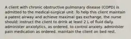 A client with chronic obstructive pulmonary disease (COPD) is admitted to the medical-surgical unit. To help this client maintain a patent airway and achieve maximal gas exchange, the nurse should: instruct the client to drink at least 2 L of fluid daily. administer anxiolytics, as ordered, to control anxiety. administer pain medication as ordered. maintain the client on bed rest.