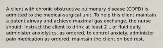 A client with chronic obstructive pulmonary disease (COPD) is admitted to the medical-surgical unit. To help this client maintain a patent airway and achieve maximal gas exchange, the nurse should: instruct the client to drink at least 2 L of fluid daily. administer anxiolytics, as ordered, to control anxiety. administer pain medication as ordered. maintain the client on bed rest.