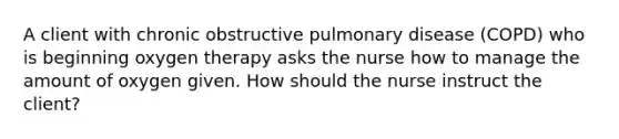 A client with chronic obstructive pulmonary disease (COPD) who is beginning oxygen therapy asks the nurse how to manage the amount of oxygen given. How should the nurse instruct the client?