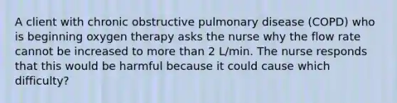 A client with chronic obstructive pulmonary disease (COPD) who is beginning oxygen therapy asks the nurse why the flow rate cannot be increased to more than 2 L/min. The nurse responds that this would be harmful because it could cause which difficulty?