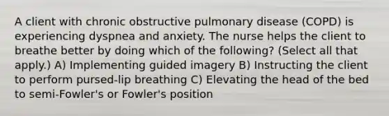 A client with chronic obstructive pulmonary disease (COPD) is experiencing dyspnea and anxiety. The nurse helps the client to breathe better by doing which of the following? (Select all that apply.) A) Implementing guided imagery B) Instructing the client to perform pursed-lip breathing C) Elevating the head of the bed to semi-Fowler's or Fowler's position