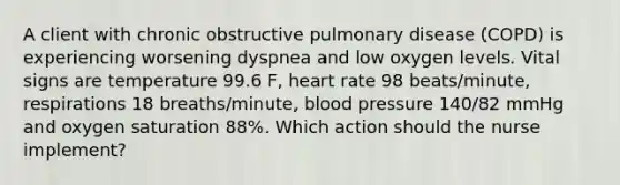 A client with chronic obstructive pulmonary disease (COPD) is experiencing worsening dyspnea and low oxygen levels. Vital signs are temperature 99.6 F, heart rate 98 beats/minute, respirations 18 breaths/minute, blood pressure 140/82 mmHg and oxygen saturation 88%. Which action should the nurse implement?