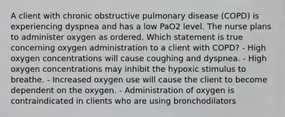 A client with chronic obstructive pulmonary disease (COPD) is experiencing dyspnea and has a low PaO2 level. The nurse plans to administer oxygen as ordered. Which statement is true concerning oxygen administration to a client with COPD? - High oxygen concentrations will cause coughing and dyspnea. - High oxygen concentrations may inhibit the hypoxic stimulus to breathe. - Increased oxygen use will cause the client to become dependent on the oxygen. - Administration of oxygen is contraindicated in clients who are using bronchodilators