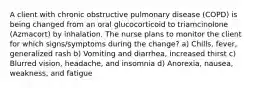 A client with chronic obstructive pulmonary disease (COPD) is being changed from an oral glucocorticoid to triamcinolone (Azmacort) by inhalation. The nurse plans to monitor the client for which signs/symptoms during the change? a) Chills, fever, generalized rash b) Vomiting and diarrhea, increased thirst c) Blurred vision, headache, and insomnia d) Anorexia, nausea, weakness, and fatigue