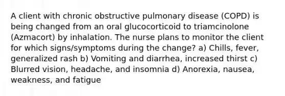 A client with chronic obstructive pulmonary disease (COPD) is being changed from an oral glucocorticoid to triamcinolone (Azmacort) by inhalation. The nurse plans to monitor the client for which signs/symptoms during the change? a) Chills, fever, generalized rash b) Vomiting and diarrhea, increased thirst c) Blurred vision, headache, and insomnia d) Anorexia, nausea, weakness, and fatigue