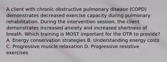 A client with chronic obstructive pulmonary disease (COPD) demonstrates decreased exercise capacity during pulmonary rehabilitation. During the intervention session, the client demonstrates increased anxiety and increased shortness of breath. Which training is MOST important for the OTR to provide? A. Energy conservation strategies B. Understanding energy costs C. Progressive muscle relaxation D. Progressive resistive exercises