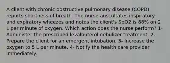 A client with chronic obstructive pulmonary disease (COPD) reports shortness of breath. The nurse auscultates inspiratory and expiratory wheezes and notes the client's SpO2 is 88% on 2 L per minute of oxygen. Which action does the nurse perform? 1- Administer the prescribed levalbuterol nebulizer treatment. 2- Prepare the client for an emergent intubation. 3- Increase the oxygen to 5 L per minute. 4- Notify the health care provider immediately.