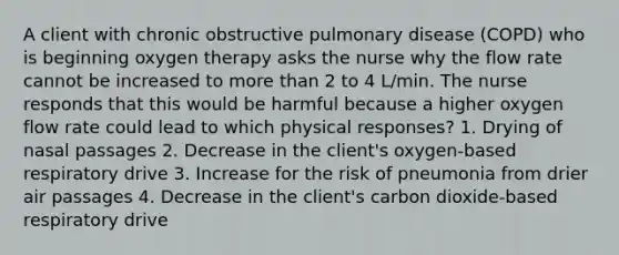 A client with chronic obstructive pulmonary disease (COPD) who is beginning oxygen therapy asks the nurse why the flow rate cannot be increased to more than 2 to 4 L/min. The nurse responds that this would be harmful because a higher oxygen flow rate could lead to which physical responses? 1. Drying of nasal passages 2. Decrease in the client's oxygen-based respiratory drive 3. Increase for the risk of pneumonia from drier air passages 4. Decrease in the client's carbon dioxide-based respiratory drive