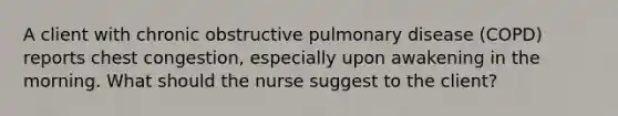 A client with chronic obstructive pulmonary disease (COPD) reports chest congestion, especially upon awakening in the morning. What should the nurse suggest to the client?