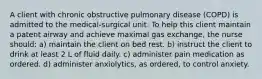 A client with chronic obstructive pulmonary disease (COPD) is admitted to the medical-surgical unit. To help this client maintain a patent airway and achieve maximal gas exchange, the nurse should: a) maintain the client on bed rest. b) instruct the client to drink at least 2 L of fluid daily. c) administer pain medication as ordered. d) administer anxiolytics, as ordered, to control anxiety.