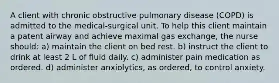 A client with chronic obstructive pulmonary disease (COPD) is admitted to the medical-surgical unit. To help this client maintain a patent airway and achieve maximal gas exchange, the nurse should: a) maintain the client on bed rest. b) instruct the client to drink at least 2 L of fluid daily. c) administer pain medication as ordered. d) administer anxiolytics, as ordered, to control anxiety.