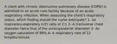 A client with chronic obstructive pulmonary disease (COPD) is admitted to an acute care facility because of an acute respiratory infection. When assessing the client's respiratory status, which finding should the nurse anticipate? 1- An inspiratory-expiratory (I:E) ratio of 2:1 2- A transverse chest diameter twice that of the anteroposterior diameter 3- An oxygen saturation of 99% 4- A respiratory rate of 12 breaths/minute