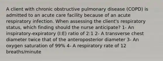 A client with chronic obstructive pulmonary disease (COPD) is admitted to an acute care facility because of an acute respiratory infection. When assessing the client's respiratory status, which finding should the nurse anticipate? 1- An inspiratory-expiratory (I:E) ratio of 2:1 2- A transverse chest diameter twice that of the anteroposterior diameter 3- An oxygen saturation of 99% 4- A respiratory rate of 12 breaths/minute