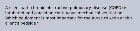 A client with chronic obstructive pulmonary disease (COPD) is intubated and placed on continuous mechanical ventilation. Which equipment is most important for the nurse to keep at this client's bedside?