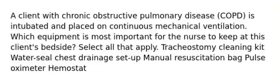 A client with chronic obstructive pulmonary disease (COPD) is intubated and placed on continuous mechanical ventilation. Which equipment is most important for the nurse to keep at this client's bedside? Select all that apply. Tracheostomy cleaning kit Water-seal chest drainage set-up Manual resuscitation bag Pulse oximeter Hemostat